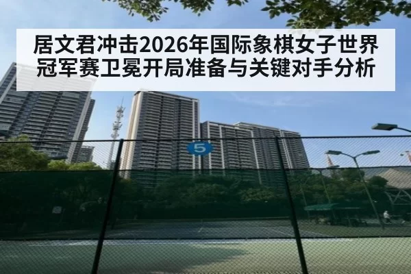 居文君冲击2026年国际象棋女子世界冠军赛卫冕开局准备与关键对手分析